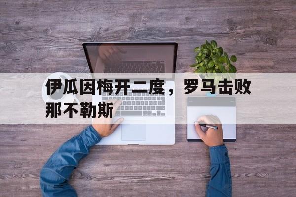 必威体育官网-包含伊瓜因梅开二度，罗马击败那不勒斯的词条