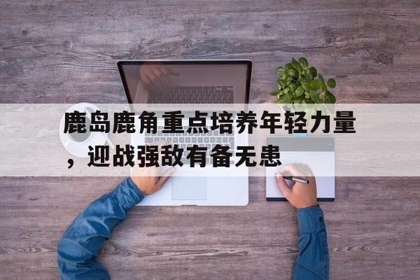 必威体育app-鹿岛鹿角重点培养年轻力量，迎战强敌有备无患