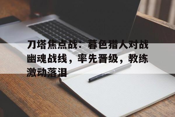 包含刀塔焦点战：暮色猎人对战幽魂战线，率先晋级，教练激动落泪的词条